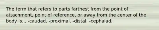 The term that refers to parts farthest from the point of attachment, point of reference, or away from the center of the body is... -caudad. -proximal. -distal. -cephalad.