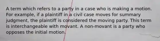 A term which refers to a party in a case who is making a motion. For example, if a plaintiff in a civil case moves for summary judgment, the plaintiff is considered the moving party. This term is interchangeable with movant. A non-movant is a party who opposes the initial motion.