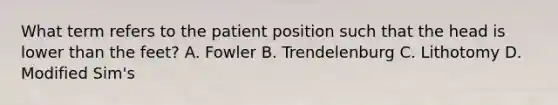 What term refers to the patient position such that the head is lower than the feet? A. Fowler B. Trendelenburg C. Lithotomy D. Modified Sim's