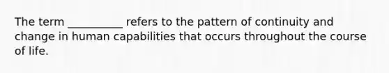 The term __________ refers to the pattern of continuity and change in human capabilities that occurs throughout the course of life.