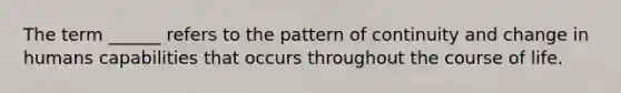 The term ______ refers to the pattern of continuity and change in humans capabilities that occurs throughout the course of life.