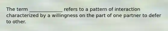 The term ______________ refers to a pattern of interaction characterized by a willingness on the part of one partner to defer to other.