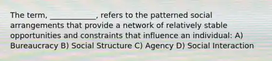 The term, ____________, refers to the patterned social arrangements that provide a network of relatively stable opportunities and constraints that influence an individual: A) Bureaucracy B) Social Structure C) Agency D) Social Interaction