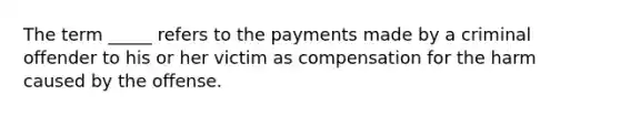 The term _____ refers to the payments made by a criminal offender to his or her victim as compensation for the harm caused by the offense.