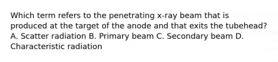 Which term refers to the penetrating x-ray beam that is produced at the target of the anode and that exits the tubehead? A. Scatter radiation B. Primary beam C. Secondary beam D. Characteristic radiation