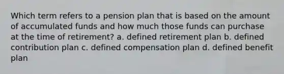 Which term refers to a pension plan that is based on the amount of accumulated funds and how much those funds can purchase at the time of retirement? a. defined retirement plan b. defined contribution plan c. defined compensation plan d. defined benefit plan