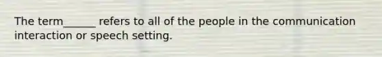 The term______ refers to all of the people in the communication interaction or speech setting.