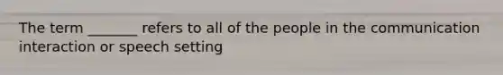 The term _______ refers to all of the people in the communication interaction or speech setting