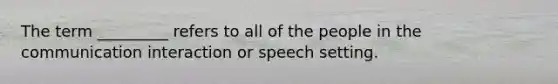 The term _________ refers to all of the people in the communication interaction or speech setting.