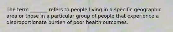 The term _______ refers to people living in a specific geographic area or those in a particular group of people that experience a disproportionate burden of poor health outcomes.