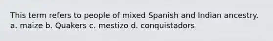 This term refers to people of mixed Spanish and Indian ancestry. a. maize b. Quakers c. mestizo d. conquistadors