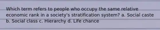 Which term refers to people who occupy the same relative economic rank in a society's stratification system? a. Social caste b. Social class c. Hierarchy d. Life chance