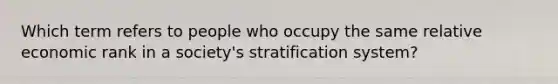 Which term refers to people who occupy the same relative economic rank in a society's stratification system?