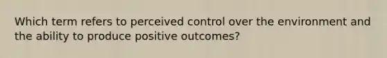 Which term refers to perceived control over the environment and the ability to produce positive outcomes?