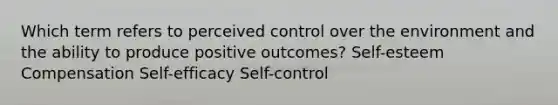 Which term refers to perceived control over the environment and the ability to produce positive outcomes? Self-esteem Compensation Self-efficacy Self-control