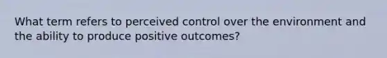 What term refers to perceived control over the environment and the ability to produce positive outcomes?