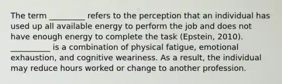 The term _________ refers to the perception that an individual has used up all available energy to perform the job and does not have enough energy to complete the task (Epstein, 2010). __________ is a combination of physical fatigue, emotional exhaustion, and cognitive weariness. As a result, the individual may reduce hours worked or change to another profession.