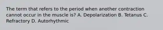 The term that refers to the period when another contraction cannot occur in the muscle is? A. Depolarization B. Tetanus C. Refractory D. Autorhythmic