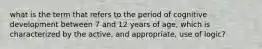 what is the term that refers to the period of cognitive development between 7 and 12 years of age, which is characterized by the active, and appropriate, use of logic?