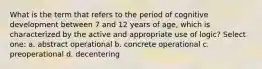 What is the term that refers to the period of cognitive development between 7 and 12 years of age, which is characterized by the active and appropriate use of logic? Select one: a. abstract operational b. concrete operational c. preoperational d. decentering