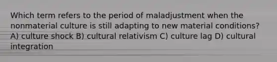 Which term refers to the period of maladjustment when the nonmaterial culture is still adapting to new material conditions? A) culture shock B) cultural relativism C) culture lag D) cultural integration