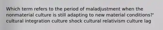 Which term refers to the period of maladjustment when the nonmaterial culture is still adapting to new material conditions?' cultural integration culture shock cultural relativism culture lag