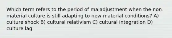 Which term refers to the period of maladjustment when the non-material culture is still adapting to new material conditions? A) culture shock B) cultural relativism C) cultural integration D) culture lag