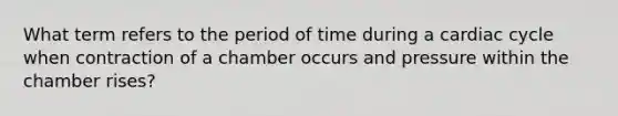 What term refers to the period of time during a cardiac cycle when contraction of a chamber occurs and pressure within the chamber rises?