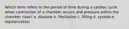 Which term refers to the period of time during a cardiac cycle when contraction of a chamber occurs and pressure within the chamber rises? a. diastole b. fibrillation c. filling d. systole e. repolarization