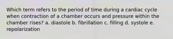 Which term refers to the period of time during a cardiac cycle when contraction of a chamber occurs and pressure within the chamber rises? a. diastole b. fibrillation c. filling d. systole e. repolarization