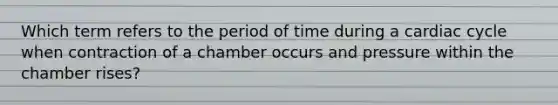 Which term refers to the period of time during a cardiac cycle when contraction of a chamber occurs and pressure within the chamber rises?