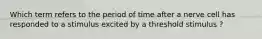 Which term refers to the period of time after a nerve cell has responded to a stimulus excited by a threshold stimulus ?