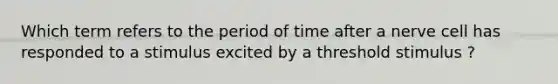 Which term refers to the period of time after a nerve cell has responded to a stimulus excited by a threshold stimulus ?