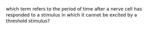 which term refers to the period of time after a nerve cell has responded to a stimulus in which it cannot be excited by a threshold stimulus?