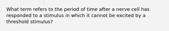 What term refers to the period of time after a nerve cell has responded to a stimulus in which it cannot be excited by a threshold stimulus?