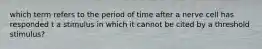 which term refers to the period of time after a nerve cell has responded t a stimulus in which it cannot be cited by a threshold stimulus?