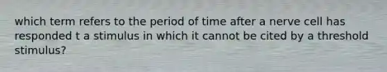 which term refers to the period of time after a nerve cell has responded t a stimulus in which it cannot be cited by a threshold stimulus?