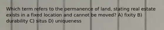 Which term refers to the permanence of land, stating real estate exists in a fixed location and cannot be moved? A) fixity B) durability C) situs D) uniqueness