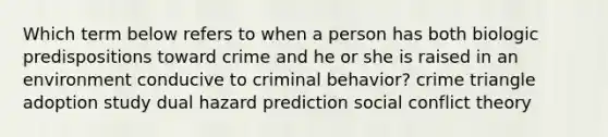 Which term below refers to when a person has both biologic predispositions toward crime and he or she is raised in an environment conducive to criminal behavior? crime triangle adoption study dual hazard prediction social conflict theory