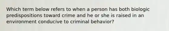 Which term below refers to when a person has both biologic predispositions toward crime and he or she is raised in an environment conducive to criminal behavior?