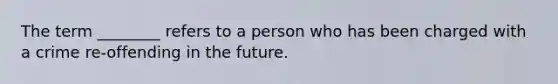 The term ________ refers to a person who has been charged with a crime re-offending in the future.