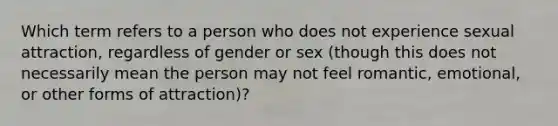 Which term refers to a person who does not experience sexual attraction, regardless of gender or sex (though this does not necessarily mean the person may not feel romantic, emotional, or other forms of attraction)?