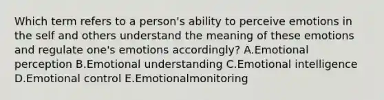 Which term refers to a person's ability to perceive emotions in the self and others understand the meaning of these emotions and regulate one's emotions accordingly? A.Emotional perception B.Emotional understanding C.Emotional intelligence D.Emotional control E.Emotionalmonitoring