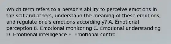 Which term refers to a​ person's ability to perceive emotions in the self and​ others, understand the meaning of these​ emotions, and regulate​ one's emotions​ accordingly? A. Emotional perception B. Emotional monitoring C. Emotional understanding D. Emotional intelligence E. Emotional control