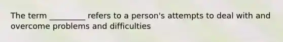 The term _________ refers to a person's attempts to deal with and overcome problems and difficulties