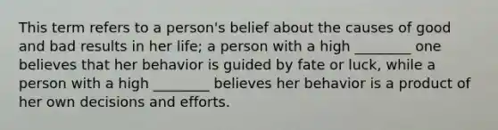 This term refers to a person's belief about the causes of good and bad results in her life; a person with a high ________ one believes that her behavior is guided by fate or luck, while a person with a high ________ believes her behavior is a product of her own decisions and efforts.