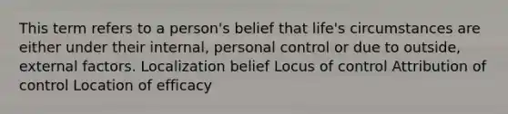 This term refers to a person's belief that life's circumstances are either under their internal, personal control or due to outside, external factors. Localization belief Locus of control Attribution of control Location of efficacy