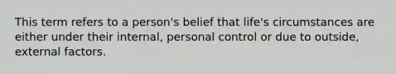 This term refers to a person's belief that life's circumstances are either under their internal, personal control or due to outside, external factors.