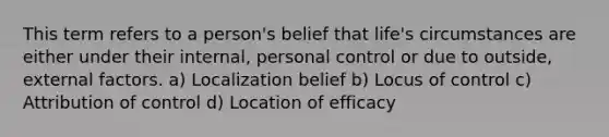 This term refers to a person's belief that life's circumstances are either under their internal, personal control or due to outside, external factors. a) Localization belief b) Locus of control c) Attribution of control d) Location of efficacy