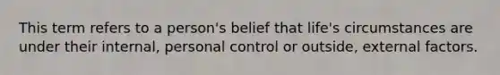 This term refers to a person's belief that life's circumstances are under their internal, personal control or outside, external factors.